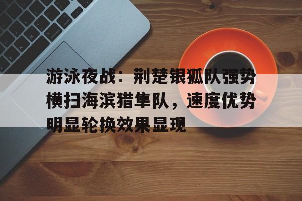 开云中国官网网页版包含游泳夜战：荆楚银狐队强势横扫海滨猎隼队，速度优势明显轮换效果显现的词条